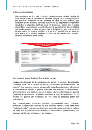 DERECHO FINANCIERO - MODERNIZACIÓN DEL ESTADO
Página 37
d. Gestión por procesos
Una gestión al servicio del ciudadano necesariamente deberá cambiar el
tradicional modelo de organización funcional y migrar hacia una organización
por procesos contenidos en las “cadenas de valor” de cada entidad, que
aseguren que los bienes y servicios públicos de su responsabilidad generen
resultados e impactos positivos para el ciudadano, dados los recursos
disponibles. Los procesos son definidos como una secuencia de actividades
que trasforman una entrada o insumo (una solicitud de un bien o un servicio)
en una salida (la entrega del bien o el servicio), añadiéndole un valor en
cada etapa de la cadena (mejores condiciones de calidad/precio, rapidez,
facilidad, comodidad, entre otros).
Los procesos son de dos tipos. Por un lado, los que
resultan directamente de la producción de un bien o servicio, denominados
“procesos clave” de la cadena de valor y por otro lado, los denominados “de
soporte”, que sirven de manera transversal a todas las actividades, tales como
la administración central, la gestión financiera, del personal, la infraestructura,
el equipamiento y la logística, que en el sector público están regulados por los
Sistemas Administrativos nacionales aplicables a todas las entidades. En un
modelo de gestión por resultados, los dos tipos de procesos deben ser
optimizados.
Las organizaciones modernas estudian rigurosamente cómo optimizar,
formalizar y automatizar cada uno de sus procesos internos, como parte de la
“cadena de valor”. Los recursos (insumos) esenciales para optimizar la cadena
de valor son el personal (conocimiento), la infraestructura (instalaciones), los
equipos, las técnicas y métodos, y las finanzas.
 