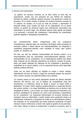DERECHO FINANCIERO - MODERNIZACIÓN DEL ESTADO
Página 38
e. Servicio civil meritocrático
La gestión de recursos humanos es un área crítica en todo tipo de
organización, puesto que son personas las que definen los objetivos,
formulan los planes y políticas, asignan recursos y los gestionan a través de
procesos. En el sector privado, la gestión de recursos humanos consiste en
un sistema de empleo, en el que se trata de proveer y administrar el
personal idóneo para cumplir los fines de la organización. En el sector
público, la gestión de personal implica dos dimensiones adicionales muy
importantes: en primer lugar, una diferente relación entre agente (la entidad
y su personal) y principal (los ciudadanos), intermediada por autoridades
políticas elegidas o designadas (mandatarios)
que constantemente deben re-legitimarse ante los ciudadanos
(mandantes);en segundo lugar, los servidores del Estado están sometidos al
escrutinio público y deben ejercer sus responsabilidades con integridad y
neutralidad, asegurando además como resultado el mayor valor público
posible en beneficio de
Por ello, son tres los atributos fundamentales del servidor público: (i) la
responsabilidad ante las autoridades democráticamente elegidas, como
representantes de los ciudadanos; (ii) la independencia política que deben
tener respecto de los intereses específicos de políticos y grupos de poder,
dado que deben defender los intereses de los ciudadanos y garantizar la
neutralidad de la acción pública; y (iii) la capacidad técnica para desarrollar
políticas públicas eficaces.
Cada uno de estos atributos es exigible en mayor o menor medida,
dependiendo del tipo de función y según los servidores tengan una posición
más o menos cercana a la autoridad política de su entidad.
En muchos países se han venido ejecutando durante las últimas décadas
reformas del servicio civil, con el objetivo de compatibilizar esas tres
dimensiones. La tendencia actual se dirige a buscar un mayor mérito y
flexibilidad. Un mayor mérito significa profesionalización y capacidad técnica
del servicio público, y la mayor flexibilidad se relaciona con un servicio más
adaptable al entorno, y por lo tanto, con mayor capacidad de responder a los
cambios estratégicos de gobierno así como a las demandas y expectativas
de los ciudadanos. Los regímenes tradicionales de recursos humanos se
orientaron hacia la uniformidad y control central como protección frente a la
arbitrariedad, politización y búsqueda de rentas en la administración pública.
Sin embargo, se ha comprobado que estos sistemas usualmente no logran
introducir mayor meritocracia y hacen más rígida la gestión de las personas.
Una mayor rigidez no eleva el cumplimiento ni reduce la corrupción, pero sí
 