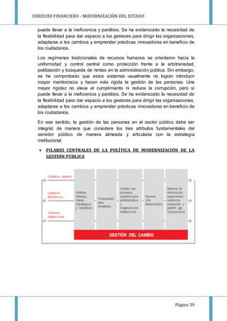 DERECHO FINANCIERO - MODERNIZACIÓN DEL ESTADO
Página 39
puede llevar a la ineficiencia y parálisis. Se ha evidenciado la necesidad de
la flexibilidad para dar espacio a los gestores para dirigir las organizaciones,
adaptarse a los cambios y emprender prácticas innovadoras en beneficio de
los ciudadanos.
Los regímenes tradicionales de recursos humanos se orientaron hacia la
uniformidad y control central como protección frente a la arbitrariedad,
politización y búsqueda de rentas en la administración pública. Sin embargo,
se ha comprobado que estos sistemas usualmente no logran introducir
mayor meritocracia y hacen más rígida la gestión de las personas. Una
mayor rigidez no eleva el cumplimiento ni reduce la corrupción, pero sí
puede llevar a la ineficiencia y parálisis. Se ha evidenciado la necesidad de
la flexibilidad para dar espacio a los gestores para dirigir las organizaciones,
adaptarse a los cambios y emprender prácticas innovadoras en beneficio de
los ciudadanos.
En ese sentido, la gestión de las personas en el sector público debe ser
integral, de manera que considere los tres atributos fundamentales del
servidor público de manera alineada y articulada con la estrategia
institucional.
 PILARES CENTRALES DE LA POLÍTICA DE MODERNIZACIÓN DE LA
GESTIÓN PÚBLICA
 