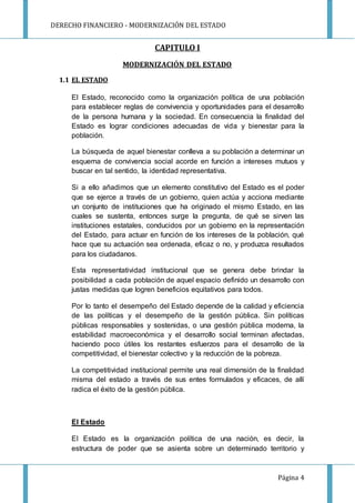 DERECHO FINANCIERO - MODERNIZACIÓN DEL ESTADO
Página 4
CAPITULO I
MODERNIZACIÓN DEL ESTADO
1.1 EL ESTADO
El Estado, reconocido como la organización política de una población
para establecer reglas de convivencia y oportunidades para el desarrollo
de la persona humana y la sociedad. En consecuencia la finalidad del
Estado es lograr condiciones adecuadas de vida y bienestar para la
población.
La búsqueda de aquel bienestar conlleva a su población a determinar un
esquema de convivencia social acorde en función a intereses mutuos y
buscar en tal sentido, la identidad representativa.
Si a ello añadimos que un elemento constitutivo del Estado es el poder
que se ejerce a través de un gobierno, quien actúa y acciona mediante
un conjunto de instituciones que ha originado el mismo Estado, en las
cuales se sustenta, entonces surge la pregunta, de qué se sirven las
instituciones estatales, conducidos por un gobierno en la representación
del Estado, para actuar en función de los intereses de la población, qué
hace que su actuación sea ordenada, eficaz o no, y produzca resultados
para los ciudadanos.
Esta representatividad institucional que se genera debe brindar la
posibilidad a cada población de aquel espacio definido un desarrollo con
justas medidas que logren beneficios equitativos para todos.
Por lo tanto el desempeño del Estado depende de la calidad y eficiencia
de las políticas y el desempeño de la gestión pública. Sin políticas
públicas responsables y sostenidas, o una gestión pública moderna, la
estabilidad macroeconómica y el desarrollo social terminan afectadas,
haciendo poco útiles los restantes esfuerzos para el desarrollo de la
competitividad, el bienestar colectivo y la reducción de la pobreza.
La competitividad institucional permite una real dimensión de la finalidad
misma del estado a través de sus entes formulados y eficaces, de allí
radica el éxito de la gestión pública.
El Estado
El Estado es la organización política de una nación, es decir, la
estructura de poder que se asienta sobre un determinado territorio y
 