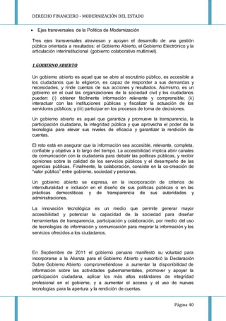 DERECHO FINANCIERO - MODERNIZACIÓN DEL ESTADO
Página 40
 Ejes transversales de la Política de Modernización
Tres ejes transversales atraviesan y apoyan el desarrollo de una gestión
pública orientada a resultados: el Gobierno Abierto, el Gobierno Electrónico y la
articulación interinstitucional (gobierno colaborativo multinivel).
1.GOBIERNO ABIERTO
Un gobierno abierto es aquel que se abre al escrutinio público, es accesible a
los ciudadanos que lo eligieron, es capaz de responder a sus demandas y
necesidades, y rinde cuentas de sus acciones y resultados. Asimismo, es un
gobierno en el cual las organizaciones de la sociedad civil y los ciudadanos
pueden: (i) obtener fácilmente información relevante y comprensible; (ii)
interactuar con las instituciones públicas y fiscalizar la actuación de los
servidores públicos; y (iii) participar en los procesos de toma de decisiones.
Un gobierno abierto es aquel que garantiza y promueve la transparencia, la
participación ciudadana, la integridad pública y que aprovecha el poder de la
tecnología para elevar sus niveles de eficacia y garantizar la rendición de
cuentas.
El reto está en asegurar que la información sea accesible, relevante, completa,
confiable y objetiva a lo largo del tiempo. La accesibilidad implica abrir canales
de comunicación con la ciudadanía para debatir las políticas públicas, y recibir
opiniones sobre la calidad de los servicios públicos y el desempeño de las
agencias públicas. Finalmente, la colaboración, consiste en la co-creación de
“valor público” entre gobierno, sociedad y personas.
Un gobierno abierto se expresa, en la incorporación de criterios de
interculturalidad e inclusión en el diseño de sus políticas públicas o en las
prácticas democráticas y de transparencia de sus autoridades y
administraciones.
La innovación tecnológica es un medio que permite generar mayor
accesibilidad y potenciar la capacidad de la sociedad para diseñar
herramientas de transparencia, participación y colaboración, por medio del uso
de tecnologías de información y comunicación para mejorar la información y los
servicios ofrecidos a los ciudadanos.
En Septiembre de 2011 el gobierno peruano manifestó su voluntad para
incorporarse a la Alianza para el Gobierno Abierto y suscribió la Declaración
Sobre Gobierno Abierto comprometiéndose a aumentar la disponibilidad de
información sobre las actividades gubernamentales, promover y apoyar la
participación ciudadana, aplicar los más altos estándares de integridad
profesional en el gobierno, y a aumentar el acceso y el uso de nuevas
tecnologías para la apertura y la rendición de cuentas.
 