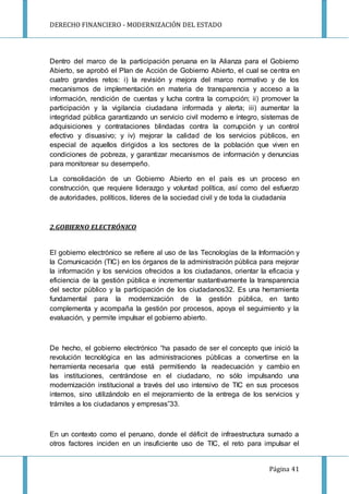 DERECHO FINANCIERO - MODERNIZACIÓN DEL ESTADO
Página 41
Dentro del marco de la participación peruana en la Alianza para el Gobierno
Abierto, se aprobó el Plan de Acción de Gobierno Abierto, el cual se centra en
cuatro grandes retos: i) la revisión y mejora del marco normativo y de los
mecanismos de implementación en materia de transparencia y acceso a la
información, rendición de cuentas y lucha contra la corrupción; ii) promover la
participación y la vigilancia ciudadana informada y alerta; iii) aumentar la
integridad pública garantizando un servicio civil moderno e íntegro, sistemas de
adquisiciones y contrataciones blindadas contra la corrupción y un control
efectivo y disuasivo; y iv) mejorar la calidad de los servicios públicos, en
especial de aquellos dirigidos a los sectores de la población que viven en
condiciones de pobreza, y garantizar mecanismos de información y denuncias
para monitorear su desempeño.
La consolidación de un Gobierno Abierto en el país es un proceso en
construcción, que requiere liderazgo y voluntad política, así como del esfuerzo
de autoridades, políticos, líderes de la sociedad civil y de toda la ciudadanía
2.GOBIERNO ELECTRÓNICO
El gobierno electrónico se refiere al uso de las Tecnologías de la Información y
la Comunicación (TIC) en los órganos de la administración pública para mejorar
la información y los servicios ofrecidos a los ciudadanos, orientar la eficacia y
eficiencia de la gestión pública e incrementar sustantivamente la transparencia
del sector público y la participación de los ciudadanos32. Es una herramienta
fundamental para la modernización de la gestión pública, en tanto
complementa y acompaña la gestión por procesos, apoya el seguimiento y la
evaluación, y permite impulsar el gobierno abierto.
De hecho, el gobierno electrónico “ha pasado de ser el concepto que inició la
revolución tecnológica en las administraciones públicas a convertirse en la
herramienta necesaria que está permitiendo la readecuación y cambio en
las instituciones, centrándose en el ciudadano, no sólo impulsando una
modernización institucional a través del uso intensivo de TIC en sus procesos
internos, sino utilizándolo en el mejoramiento de la entrega de los servicios y
trámites a los ciudadanos y empresas”33.
En un contexto como el peruano, donde el déficit de infraestructura sumado a
otros factores inciden en un insuficiente uso de TIC, el reto para impulsar el
 