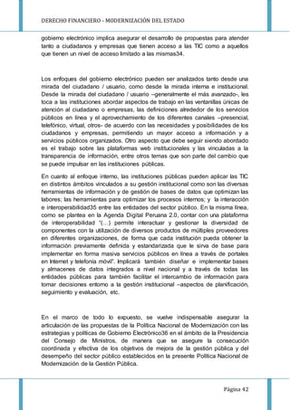 DERECHO FINANCIERO - MODERNIZACIÓN DEL ESTADO
Página 42
gobierno electrónico implica asegurar el desarrollo de propuestas para atender
tanto a ciudadanos y empresas que tienen acceso a las TIC como a aquellos
que tienen un nivel de acceso limitado a las mismas34.
Los enfoques del gobierno electrónico pueden ser analizados tanto desde una
mirada del ciudadano / usuario, como desde la mirada interna e institucional.
Desde la mirada del ciudadano / usuario –generalmente el más avanzado-, les
toca a las instituciones abordar aspectos de trabajo en las ventanillas únicas de
atención al ciudadano o empresas, las definiciones alrededor de los servicios
públicos en línea y el aprovechamiento de los diferentes canales –presencial,
telefónico, virtual, otros- de acuerdo con las necesidades y posibilidades de los
ciudadanos y empresas, permitiendo un mayor acceso a información y a
servicios públicos organizados. Otro aspecto que debe seguir siendo abordado
es el trabajo sobre las plataformas web institucionales y las vinculadas a la
transparencia de información, entre otros temas que son parte del cambio que
se puede impulsar en las instituciones públicas.
En cuanto al enfoque interno, las instituciones públicas pueden aplicar las TIC
en distintos ámbitos vinculados a su gestión institucional como son las diversas
herramientas de información y de gestión de bases de datos que optimizan las
labores; las herramientas para optimizar los procesos internos; y la interacción
e interoperabilidad35 entre las entidades del sector público. En la misma línea,
como se plantea en la Agenda Digital Peruana 2.0, contar con una plataforma
de interoperabilidad “(…) permite interactuar y gestionar la diversidad de
componentes con la utilización de diversos productos de múltiples proveedores
en diferentes organizaciones, de forma que cada institución pueda obtener la
información previamente definida y estandarizada que le sirva de base para
implementar en forma masiva servicios públicos en línea a través de portales
en Internet y telefonía móvil”. Implicará también diseñar e implementar bases
y almacenes de datos integrados a nivel nacional y a través de todas las
entidades públicas para también facilitar el intercambio de información para
tomar decisiones entorno a la gestión institucional –aspectos de planificación,
seguimiento y evaluación, etc.
En el marco de todo lo expuesto, se vuelve indispensable asegurar la
articulación de las propuestas de la Política Nacional de Modernización con las
estrategias y políticas de Gobierno Electrónico36 en el ámbito de la Presidencia
del Consejo de Ministros, de manera que se asegure la consecución
coordinada y efectiva de los objetivos de mejora de la gestión pública y del
desempeño del sector público establecidos en la presente Política Nacional de
Modernización de la Gestión Pública.
 