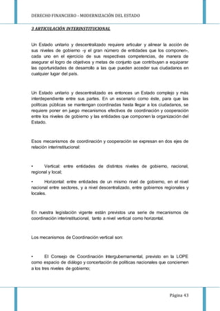 DERECHO FINANCIERO - MODERNIZACIÓN DEL ESTADO
Página 43
3 ARTICULACIÓN INTERINSTITUCIONAL
Un Estado unitario y descentralizado requiere articular y alinear la acción de
sus niveles de gobierno -y el gran número de entidades que los componen-,
cada uno en el ejercicio de sus respectivas competencias, de manera de
asegurar el logro de objetivos y metas de conjunto que contribuyan a equiparar
las oportunidades de desarrollo a las que pueden acceder sus ciudadanos en
cualquier lugar del país.
Un Estado unitario y descentralizado es entonces un Estado complejo y más
interdependiente entre sus partes. En un escenario como éste, para que las
políticas públicas se mantengan coordinadas hasta llegar a los ciudadanos, se
requiere poner en juego mecanismos efectivos de coordinación y cooperación
entre los niveles de gobierno y las entidades que componen la organización del
Estado.
Esos mecanismos de coordinación y cooperación se expresan en dos ejes de
relación interinstitucional:
• Vertical: entre entidades de distintos niveles de gobierno, nacional,
regional y local;
• Horizontal: entre entidades de un mismo nivel de gobierno, en el nivel
nacional entre sectores, y a nivel descentralizado, entre gobiernos regionales y
locales.
En nuestra legislación vigente están previstos una serie de mecanismos de
coordinación interinstitucional, tanto a nivel vertical como horizontal.
Los mecanismos de Coordinación vertical son:
• El Consejo de Coordinación Intergubernamental, previsto en la LOPE
como espacio de diálogo y concertación de políticas nacionales que conciernen
a los tres niveles de gobierno;
 