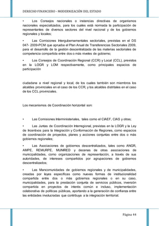 DERECHO FINANCIERO - MODERNIZACIÓN DEL ESTADO
Página 44
• Los Consejos nacionales o instancias directivas de organismos
nacionales especializados, para los cuales está normada la participación de
representantes de diversos sectores del nivel nacional y de los gobiernos
regionales y locales;
• Las Comisiones Intergubernamentales sectoriales, previstas en el DS
047- 2009-PCM que aprueba el Plan Anual de Transferencias Sectoriales 2009,
para el desarrollo de la gestión descentralizada de las materias sectoriales de
competencia compartida entre dos o más niveles de gobierno;
• Los Consejos de Coordinación Regional (CCR) y Local (CCL), previstos
en la LOGR y LOM respectivamente, como principales espacios de
participación
ciudadana a nivel regional y local, de los cuales también son miembros los
alcaldes provinciales en el caso de los CCR, y los alcaldes distritales en el caso
de los CCL provinciales.
Los mecanismos de Coordinación horizontal son:
• Las Comisiones Interministeriales, tales como el CIAEF, CIAS y otras;
• Las Juntas de Coordinación Interregional, previstas en la LOGR y la Ley
de Incentivos para la Integración y Conformación de Regiones, como espacios
de coordinación de proyectos, planes y acciones conjuntas entre dos o más
gobiernos regionales;
• Las Asociaciones de gobiernos descentralizados, tales como ANGR,
AMPE, REMURPE, MUNIRED y decenas de otras asociaciones de
municipalidades, como organizaciones de representación, a través de sus
autoridades, de intereses compartidos por agrupaciones de gobiernos
descentralizados;
• Las Mancomunidades de gobiernos regionales y de municipalidades,
creadas por leyes específicas como nuevas formas de institucionalidad
compartida entre dos o más gobiernos regionales o en su caso,
municipalidades, para la prestación conjunta de servicios públicos, inversión
compartida en proyectos de interés común e incluso, implementación
colaborativa de políticas públicas, aportando a la generación de confianza entre
las entidades involucradas que contribuya a la integración territorial.
 