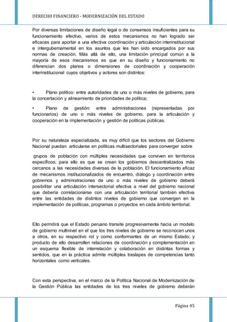DERECHO FINANCIERO - MODERNIZACIÓN DEL ESTADO
Página 45
Por diversas limitaciones de diseño legal o de consensos insuficientes para su
funcionamiento efectivo, varios de estos mecanismos no han logrado ser
eficaces para aportar a una efectiva coordinación y articulación interinstitucional
e intergubernamental en los asuntos que les han sido encargados por sus
normas de creación. Más allá de ello, una limitación principal común a la
mayoría de esos mecanismos es que en su diseño y funcionamiento no
diferencian dos planos o dimensiones de coordinación y cooperación
interinstitucional cuyos objetivos y actores son distintos:
• Plano político: entre autoridades de uno o más niveles de gobierno, para
la concertación y alineamiento de prioridades de política;
• Plano de gestión: entre administraciones (representadas por
funcionarios) de uno o más niveles de gobierno, para la articulación y
cooperación en la implementación y gestión de políticas públicas.
Por su naturaleza especializada, es muy difícil que los sectores del Gobierno
Nacional puedan articularse en políticas multisectoriales para converger sobre
grupos de población con múltiples necesidades que conviven en territorios
específicos; para ello es que se crean los gobiernos descentralizados más
cercanos a las necesidades diversas de la población. El funcionamiento eficaz
de mecanismos institucionalizados de encuentro, diálogo y coordinación entre
gobiernos y administraciones de uno o más niveles de gobierno deberá
posibilitar una articulación intersectorial efectiva a nivel del gobierno nacional
que debería correlacionarse con una articulación territorial también efectiva
entre las entidades de distintos niveles de gobierno que convergen en la
implementación de políticas, programas o proyectos en cada ámbito territorial.
Ello permitirá que el Estado peruano transite progresivamente hacia un modelo
de gobierno multinivel en el que los tres niveles de gobierno se reconocen unos
a otros, en su respectivo rol y como conformantes de un mismo Estado; y
producto de ello desarrollen relaciones de coordinación y complementación en
un esquema flexible de interrelación y colaboración en distintas formas y
sentidos, que en la práctica admite múltiples traslapes de competencias tanto
horizontales como verticales.
Con esta perspectiva, en el marco de la Política Nacional de Modernización de
la Gestión Pública las entidades de los tres niveles de gobierno deberán
 