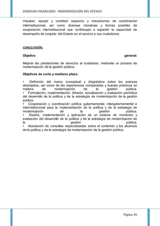 DERECHO FINANCIERO - MODERNIZACIÓN DEL ESTADO
Página 46
impulsar, apoyar y constituir espacios y mecanismos de coordinación
interinstitucional, así como diversas iniciativas y formas posibles de
cooperación interinstitucional que contribuyen a expandir la capacidad de
desempeño de conjunto del Estado en el servicio a sus ciudadanos.
CONCLUSIÓN:
Objetivo general:
Mejorar las prestaciones de servicios al ciudadano, mediante un proceso de
modernización de la gestión pública.
Objetivos de corto y mediano plazo.
• Definición del marco conceptual y diagnóstico sobre los avances
alcanzados, así como de las experiencias comparadas y buenas prácticas en
materia de modernización de la gestión pública.
• Formulación, implementación, difusión, socialización y evaluación periódica
del desarrollo de la política y de la estrategia de modernización de la gestión
pública.
• Cooperación y coordinación política gubernamental, intergubernamental e
interinstitucional para la implementación de la política y de la estrategia de
modernización de la gestión pública.
• Diseño, implementación y aplicación de un sistema de monitoreo y
evaluación del desarrollo de la política y de la estrategia de modernización de
la gestión pública.
• Absolución de consultas especializadas sobre el contenido y los alcances
de la política y de la estrategia de modernización de la gestión pública.
 