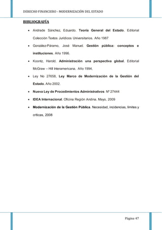DERECHO FINANCIERO - MODERNIZACIÓN DEL ESTADO
Página 47
BIBLIOGRAFÍA
 Andrade Sánchez, Eduardo. Teoría General del Estado. Editorial
Colección Textos Jurídicos Universitarios. Año 1987
 González-Páramo, José Manuel. Gestión pública: conceptos e
instituciones. Año 1996.
 Koontz, Harold. Administración una perspectiva global. Editorial
McGraw – Hill Interamericana. Año 1994.
 Ley No 27658, Ley Marco de Modernización de la Gestión del
Estado. Año 2002.
 Nueva Ley de Procedimientos Administrativos Nº 27444
 IDEA Internacional. Oficina Región Andina. Mayo, 2009
 Modernización de la Gestión Pública. Necesidad, incidencias, límites y
críticas, 2008
 