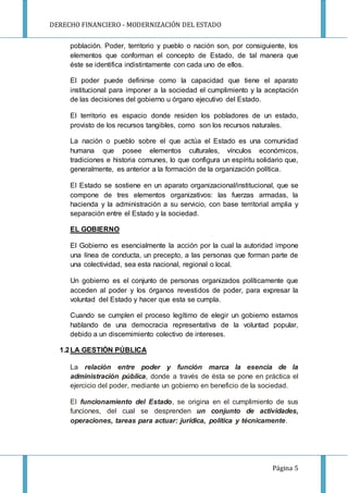 DERECHO FINANCIERO - MODERNIZACIÓN DEL ESTADO
Página 5
población. Poder, territorio y pueblo o nación son, por consiguiente, los
elementos que conforman el concepto de Estado, de tal manera que
éste se identifica indistintamente con cada uno de ellos.
El poder puede definirse como la capacidad que tiene el aparato
institucional para imponer a la sociedad el cumplimiento y la aceptación
de las decisiones del gobierno u órgano ejecutivo del Estado.
El territorio es espacio donde residen los pobladores de un estado,
provisto de los recursos tangibles, como son los recursos naturales.
La nación o pueblo sobre el que actúa el Estado es una comunidad
humana que posee elementos culturales, vínculos económicos,
tradiciones e historia comunes, lo que configura un espíritu solidario que,
generalmente, es anterior a la formación de la organización política.
El Estado se sostiene en un aparato organizacional/institucional, que se
compone de tres elementos organizativos: las fuerzas armadas, la
hacienda y la administración a su servicio, con base territorial amplia y
separación entre el Estado y la sociedad.
EL GOBIERNO
El Gobierno es esencialmente la acción por la cual la autoridad impone
una línea de conducta, un precepto, a las personas que forman parte de
una colectividad, sea esta nacional, regional o local.
Un gobierno es el conjunto de personas organizados políticamente que
acceden al poder y los órganos revestidos de poder, para expresar la
voluntad del Estado y hacer que esta se cumpla.
Cuando se cumplen el proceso legítimo de elegir un gobierno estamos
hablando de una democracia representativa de la voluntad popular,
debido a un discernimiento colectivo de intereses.
1.2LA GESTIÓN PÚBLICA
La relación entre poder y función marca la esencia de la
administración pública, donde a través de ésta se pone en práctica el
ejercicio del poder, mediante un gobierno en beneficio de la sociedad.
El funcionamiento del Estado, se origina en el cumplimiento de sus
funciones, del cual se desprenden un conjunto de actividades,
operaciones, tareas para actuar: jurídica, política y técnicamente.
 