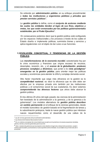 DERECHO FINANCIERO - MODERNIZACIÓN DEL ESTADO
Página 6
Se entiende por administración pública, en su enfoque procedimental,
a todas las instituciones y organismos públicos y privados que
prestan servicios públicos1.
La gestión pública lo define, como el conjunto de acciones mediante
las cuales las entidades tienden al logro de sus fines, objetivos y
metas, los que están enmarcados por las políticas gubernamentales
establecidas por el Poder Ejecutivo2.
En consecuencia podemos decir que la gestión pública está configurada
por los espacios institucionales y los procesos a través de los cuáles el
Estado diseña e implementa políticas, suministra bienes y servicios y
aplica regulaciones con el objeto de dar curso a sus funciones.
1.3EVOLUCIÓN CONCEPTUAL Y TENDENCIAS DE LA GESTIÓN
PÚBLICA
Las transformaciones de la economía mundial, caracterizada hoy por
la crisis económica y financiera que origina escasez de recursos,
desempleo, recesión, etc., y el avance de la globalización, producen
procesos complejos y dinámicos, que ponen a la vista paradigmas3
emergentes en la gestión pública, para orientar mejor las políticas
sociales y económicas para atender la difícil y compleja demanda social.
Otro factor importante que exige más eficiencia en la gestión es la
competitividad nacional, es decir la eficiencia que no sólo debe ser
efectiva por la empresa privada sino también por las instituciones
públicas y el compromiso social de sus ciudadanos. Es decir estamos
comprometiendo los diversos factores que ahora debe abarcar la
gestión pública.
En los últimos 25 años del siglo pasado, las ciencias de la administración
han transitado de la administración a la gerencia, y de la gerencia a la
gobernanza4. Los modelos alternativos de gestión pública describen
un cambio permanente en el enfoque de la ciencias gerenciales, desde
el modelo burocrático de gestión basado en la fragmentación de tareas y
la subordinación jerárquica, hasta la nueva gestión pública que introduce
nuevos requerimientos como el desarrollo de una cultura de la
1 Ley de normas generales del procedimiento administrativo.
2 Ley General del Sistema Nacionalde Control
3 Es un sistema conceptual, de conocimiento que se aplica en la práctica e incorpora esquemas mentales,
valores, teorías yrazones generales para la acción.
4 Arte o manera de gobernar que se propone como objetivo el logro de un desarrollo económico, social e
institucional duradero, promoviendo un sano equilibrio entre el Estado, la sociedad civilyel mercado de la
economía.
 