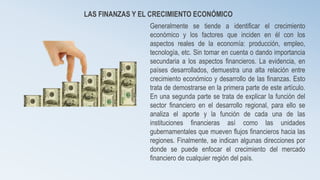 LAS FINANZAS Y EL CRECIMIENTO ECONÓMICO 
Generalmente se tiende a identificar el crecimiento 
económico y los factores que inciden en él con los 
aspectos reales de la economía: producción, empleo, 
tecnología, etc. Sin tomar en cuenta o dando importancia 
secundaria a los aspectos financieros. La evidencia, en 
países desarrollados, demuestra una alta relación entre 
crecimiento económico y desarrollo de las finanzas. Esto 
trata de demostrarse en la primera parte de este artículo. 
En una segunda parte se trata de explicar la función del 
sector financiero en el desarrollo regional, para ello se 
analiza el aporte y la función de cada una de las 
instituciones financieras así como las unidades 
gubernamentales que mueven flujos financieros hacia las 
regiones. Finalmente, se indican algunas direcciones por 
donde se puede enfocar el crecimiento del mercado 
financiero de cualquier región del país. 
 