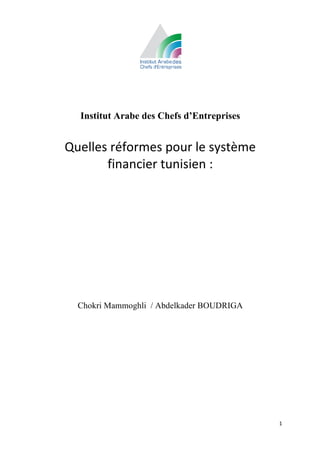 Institut Arabe des Chefs d’Entreprises
                           	
  
       Quelles	
  réformes	
  pour	
  le	
  système	
  
              financier	
  tunisien	
  :	
  
	
  
	
  


	
  




          Chokri Mammoghli / Abdelkader BOUDRIGA




                                                          1	
  
	
  
 