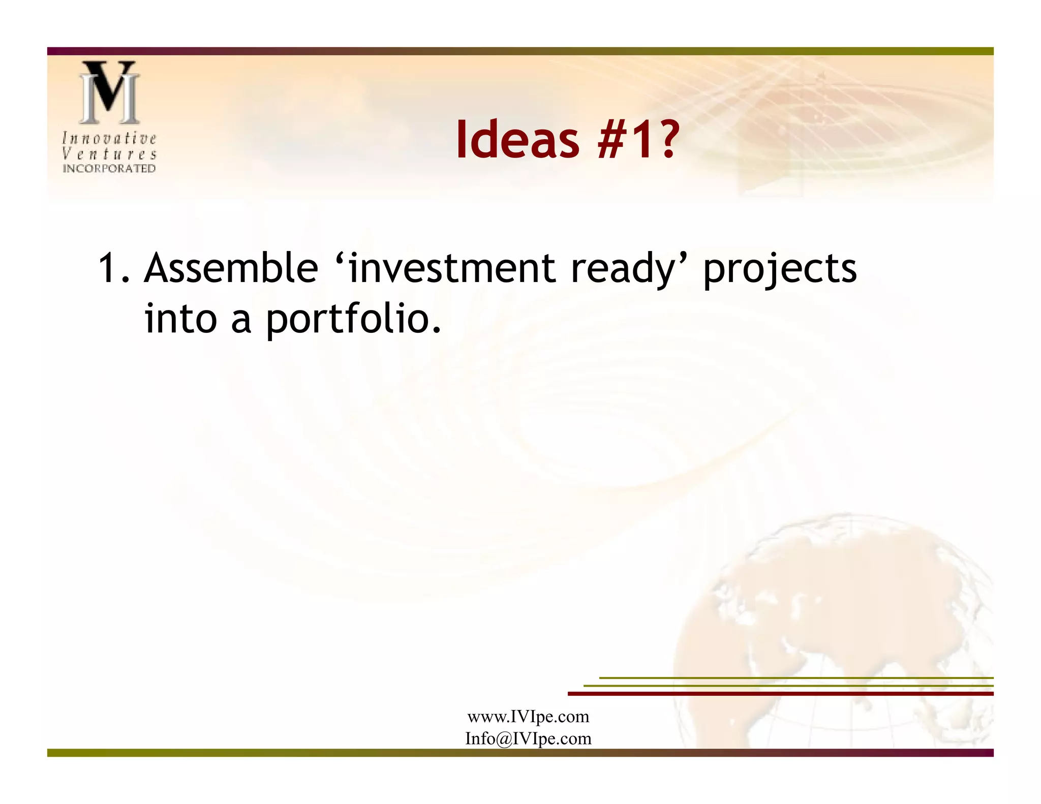 Ideas #1?

1. Assemble ‘investment ready’ projects
   into a portfolio.




                  www.IVIpe.com
                  Info@IVIpe.com
 
