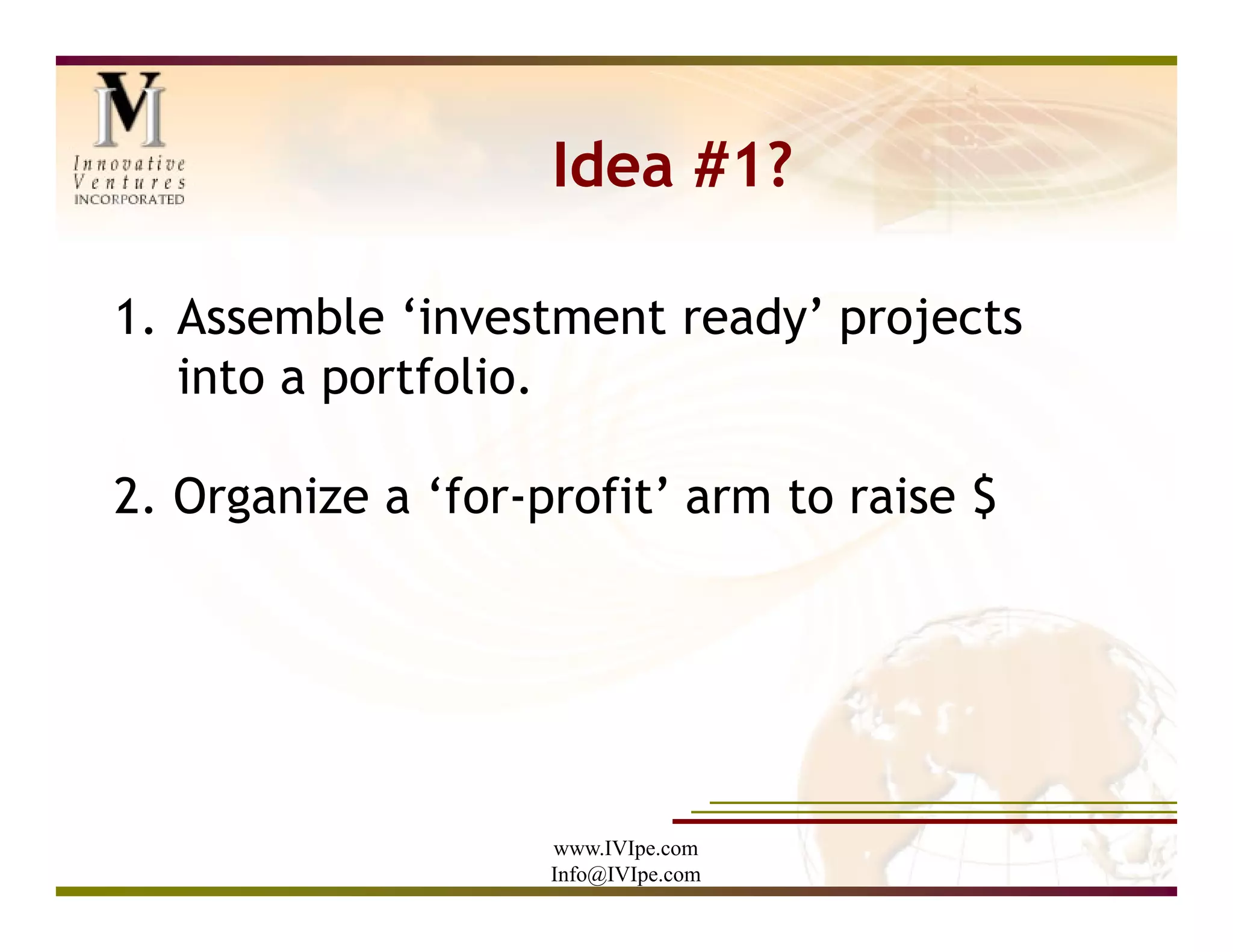 Idea #1?

1. Assemble ‘investment ready’ projects
   into a portfolio.

2. Organize a ‘for-profit’ arm to raise $




                    www.IVIpe.com
                    Info@IVIpe.com
 