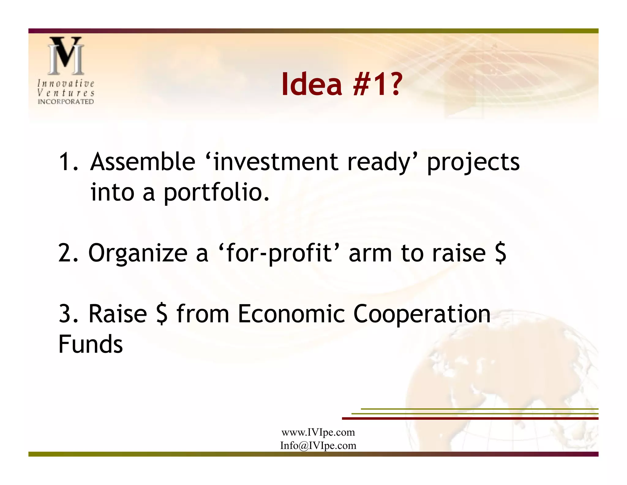 Idea #1?

1. Assemble ‘investment ready’ projects
   into a portfolio.

2. Organize a ‘for-profit’ arm to raise $

3. Raise $ from Economic Cooperation
Funds


                    www.IVIpe.com
                    Info@IVIpe.com
 