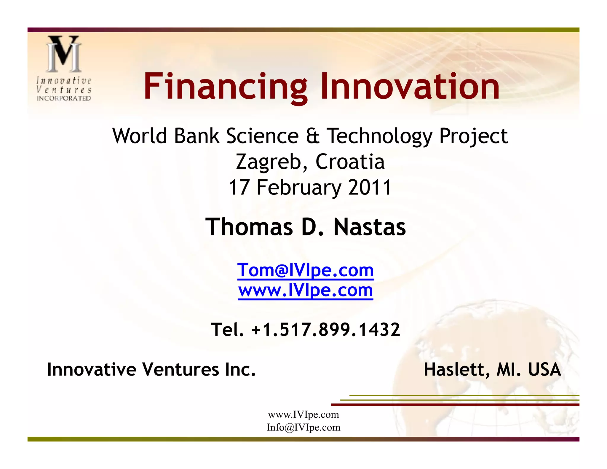 Financing Innovation
       World Bank Science & Technology Project
                   Zagreb, Croatia
                  17 February 2011
                  Thomas D. Nastas
                     Tom@IVIpe.com
                     www.IVIpe.com

                  Tel. +1.517.899.1432

Innovative Ventures Inc.                    Haslett, MI. USA

                           www.IVIpe.com
                           Info@IVIpe.com
 