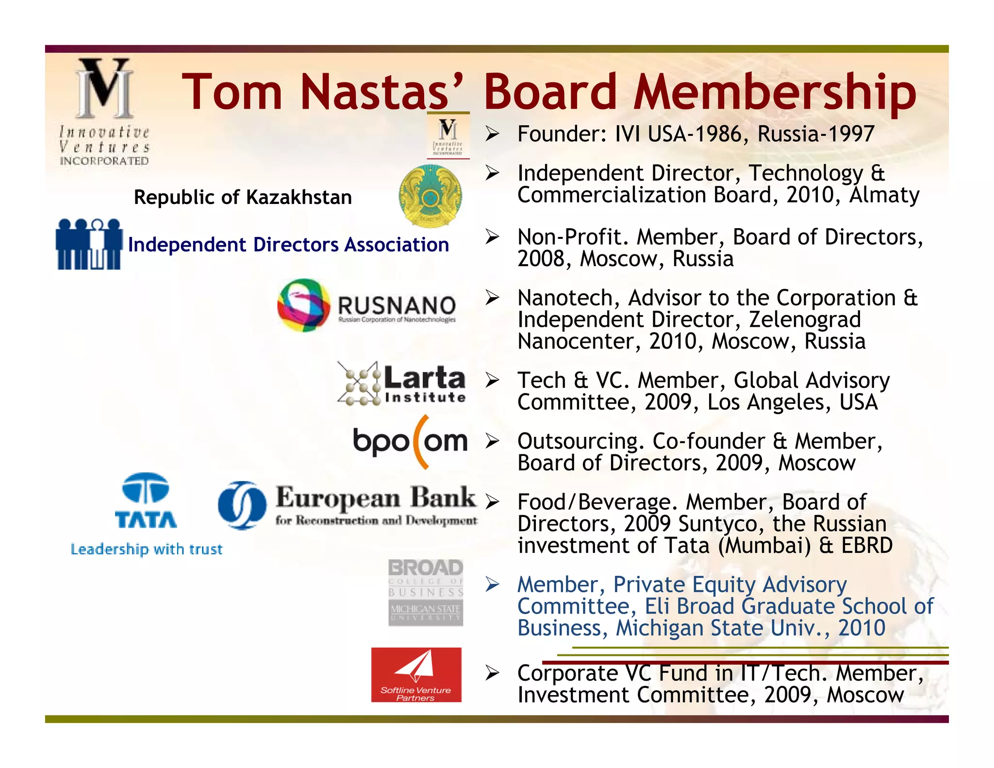 Tom Nastas’ Board Membership
                                     Founder: IVI USA-1986, Russia-1997
                                     Independent Director, Technology &
Republic of Kazakhstan                Commercialization Board, 2010, Almaty

Independent Directors Association    Non-Profit. Member, Board of Directors,
                                      2008, Moscow, Russia
                                     Nanotech, Advisor to the Corporation &
                                      Independent Director, Zelenograd
                                      Nanocenter, 2010, Moscow, Russia
                                     Tech & VC. Member, Global Advisory
                                      Committee, 2009, Los Angeles, USA
                                     Outsourcing. Co-founder & Member,
                                      Board of Directors, 2009, Moscow
                                     Food/Beverage. Member, Board of
                                      Directors, 2009 Suntyco, the Russian
                                      investment of Tata (Mumbai) & EBRD
                                     Member, Private Equity Advisory
                                      Committee, Eli Broad Graduate School of
                                      Business, Michigan State Univ., 2010

                                     Corporate VC Fund in IT/Tech. Member,
                                      Investment Committee, 2009, Moscow
 