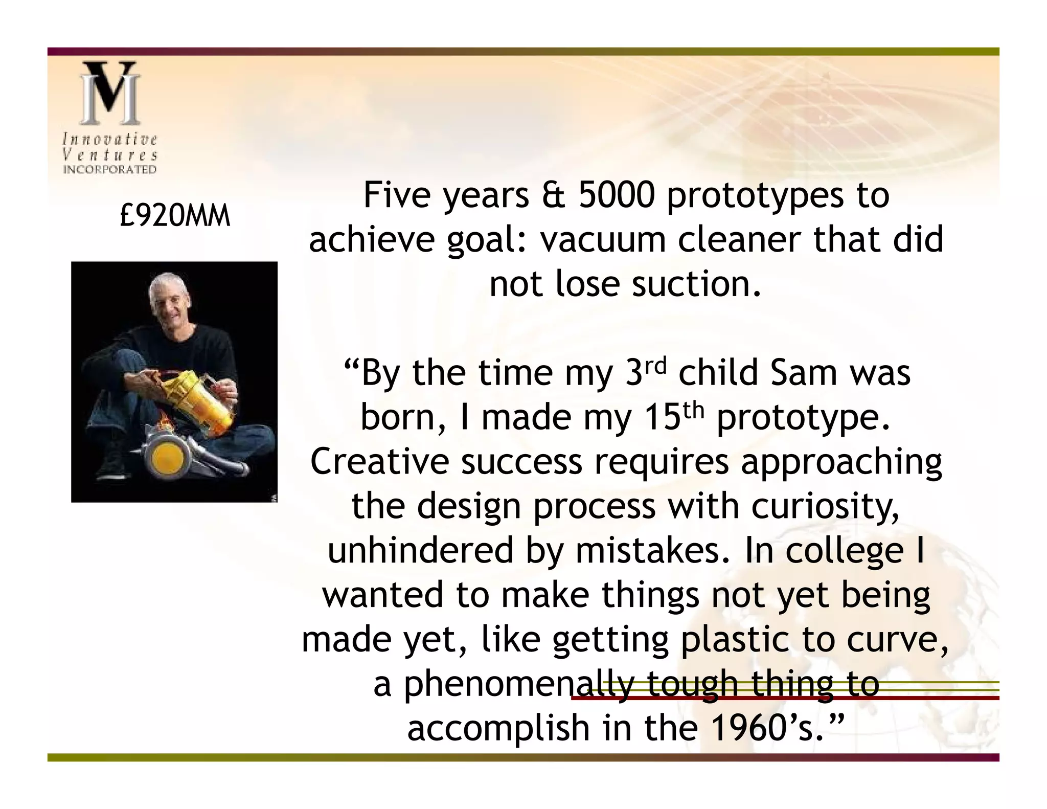 Five years & 5000 prototypes to
£920MM
         achieve goal: vacuum cleaner that did
                   not lose suction.

           “By the time my 3rd child Sam was
            born, I made my 15th prototype.
         Creative success requires approaching
           the design process with curiosity,
          unhindered by mistakes. In college I
          wanted to make things not yet being
         made yet, like getting plastic to curve,
             a phenomenally tough thing to
               accomplish in the 1960’s.”
 