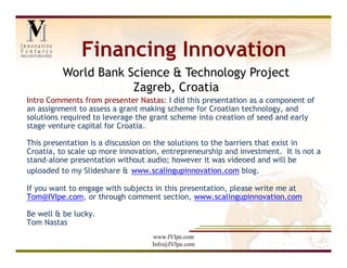 Financing Innovation
          World Bank Science & Technology Project
                      Zagreb, Croatia
Intro Comments from presenter Nastas: I did this presentation as a component of
an assignment to assess a grant making scheme for Croatian technology, and
solutions required to leverage the grant scheme into creation of seed and early
stage venture capital for Croatia.

This presentation is a discussion on the solutions to the barriers that exist in
Croatia, to scale up more innovation, entrepreneurship and investment. It is not a
stand-alone presentation without audio; however it was videoed and will be
uploaded to my Slideshare & www.scalingupinnovation.com blog.

If you want to engage with subjects in this presentation, please write me at
Tom@IVIpe.com, or through comment section, www.scalingupinnovation.com

Be well & be lucky.
Tom Nastas
                                   www.IVIpe.com
                                   Info@IVIpe.com
 