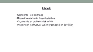 Inhoud:
- Gemeente Peel en Maas
- Risico-inventarisatie decentralisaties
- Organisatie en problematiek WSW
- Wijzigingen in structuur WSW organisatie en gevolgen
 