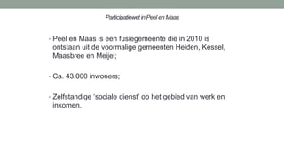 Participatiewet in Peel en Maas
• Peel en Maas is een fusiegemeente die in 2010 is
ontstaan uit de voormalige gemeenten Helden, Kessel,
Maasbree en Meijel;
• Ca. 43.000 inwoners;
• Zelfstandige ‘sociale dienst’ op het gebied van werk en
inkomen.
 