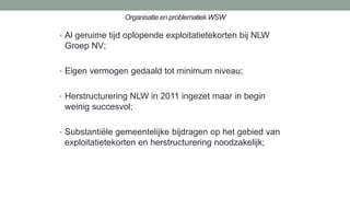 Organisatie en problematiek WSW
• Al geruime tijd oplopende exploitatietekorten bij NLW
Groep NV;
• Eigen vermogen gedaald tot minimum niveau;
• Herstructurering NLW in 2011 ingezet maar in begin
weinig succesvol;
• Substantiële gemeentelijke bijdragen op het gebied van
exploitatietekorten en herstructurering noodzakelijk;
 