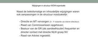 Wijzigingen in structuur WSW-organisatie
Naast de beleidsmatige en inhoudelijke wijzigingen waren
ook aanpassingen in de structuur noodzakelijk:
- Directie en MT vervangen (in 1e instantie via interim directeur);
- Raad van Commissarissen opgeheven;
- Bestuur van de GR (als aandeelhouder) frequenter en
directer contact met directie NLW groep NV
- Raad van Advies ingesteld;
 