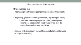 Wijzigingen in structuur WSW-organisatie
Onderwerpen o.a.
• Voortgang herstructuring (organisatorisch en financieel);
• Begroting, jaarstukken en (financiële) bijstellingen NLW;
- hierover vaak nog separaat (voor)overleg door
financieel specialisten raad van advies met de
controller en directeur van NLW
• Actuele ontwikkelingen (zowel financieel als beleidsmatig
of organisatorisch);
 