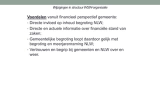 Wijzigingen in structuur WSW-organisatie
Voordelen vanuit financieel perspectief gemeente:
• Directe invloed op inhoud begroting NLW;
• Directe en actuele informatie over financiële stand van
zaken;
• Gemeentelijke begroting loopt daardoor gelijk met
begroting en meerjarenraming NLW;
• Vertrouwen en begrip bij gemeenten en NLW over en
weer.
 