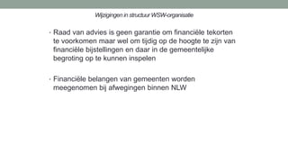 Wijzigingen in structuur WSW-organisatie
• Raad van advies is geen garantie om financiële tekorten
te voorkomen maar wel om tijdig op de hoogte te zijn van
financiële bijstellingen en daar in de gemeentelijke
begroting op te kunnen inspelen
• Financiële belangen van gemeenten worden
meegenomen bij afwegingen binnen NLW
 