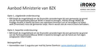 Aanbod Ministerie van BZK
Optie 1, uitgebreide ondersteuning:
• BZK biedt de mogelijkheid om de financiële veranderingen bij een gemeente op grond
van de Participatiewet/afbouw WSW in beeld te brengen. Hierbij brengt IROKO de
huidige situatie in beeld (op basis van openbare bronnen) om te vervolgens te kijken
welk (financieel) risico de gemeente loopt. Hierin wordt ook de meicirculaire betrokken.
Optie 2, beperkte ondersteuning:
• BZK biedt de mogelijkheid om de financiële veranderingen bij een gemeente op grond
van de Participatiewet/afbouw WSW in beeld te brengen aan de hand van het eigen
aangepaste rekenmodel.
Belangstelling?
• Aanmelden voor 1 augustus per mail bij Sanne Damhuis: sanne.damhuis@minbzk.nl
KENNIS VAN ZAKEN
 