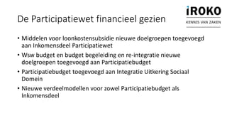 • Middelen voor loonkostensubsidie nieuwe doelgroepen toegevoegd
aan Inkomensdeel Participatiewet
• Wsw budget en budget begeleiding en re-integratie nieuwe
doelgroepen toegevoegd aan Participatiebudget
• Participatiebudget toegevoegd aan Integratie Uitkering Sociaal
Domein
• Nieuwe verdeelmodellen voor zowel Participatiebudget als
Inkomensdeel
De Participatiewet financieel gezien KENNIS VAN ZAKEN
 
