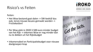 Feiten:
• Het Wsw-bestand gaat dalen -> SW-bedrijf dus
ook, tenzij nieuwe keuzes gemaakt worden ->
Frictiekosten!
• Per Wsw-plek in 2020 3.500 euro minder budget
van het Rijk -> inkomen Wsw-er nog minder dan
nu te dekken uit het Rijksbudget
• Inkomensdeel en Participatiebudget voor nieuwe
doelgroepen krap
Risico’s vs Feiten KENNIS VAN ZAKEN
 