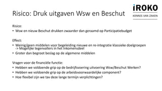 Risico: Druk uitgaven Wsw en Beschut
Risico:
• Wsw en nieuw Beschut drukken zwaarder dan geraamd op Participatiebudget
Effect:
• Weinig/geen middelen voor begeleiding nieuwe en re-integratie klassieke doelgroepen
-> Mogelijke tegenvallers in het Inkomensdeel
• Groter dan begroot beslag op de algemene middelen
Vragen voor de financiële functie:
• Hebben we voldoende grip op de bedrijfsvoering uitvoering Wsw/Beschut Werken?
• Hebben we voldoende grip op de arbeidsvoorwaardelijke component?
• Hoe flexibel zijn we tav deze lange termijn verplichtingen?
KENNIS VAN ZAKEN
 