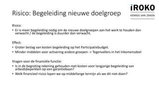 Risico: Begeleiding nieuwe doelgroep
Risico:
• Er is meer begeleiding nodig om de nieuwe doelgroepen aan het werk te houden dan
verwacht / de begeleiding is duurder dan verwacht.
Effect:
• Groter beslag van kosten begeleiding op het Participatiebudget.
• Minder middelen voor activering andere groepen -> Tegenvallers in het Inkomensdeel
Vragen voor de financiële functie:
• Is in de begroting rekening gehouden met kosten voor langjarige begeleiding van
arbeidsbeperkten op een garantiebaan?
• Welk financieel risico lopen we op middellange termijn als we dit niet doen?
KENNIS VAN ZAKEN
 