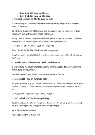  Time draft: Hối phiếu trả tiền sau
 Sight draft: Hối phiếu trả tiền ngay
4. Deferred payment LC - Thư tín dụng trả chậm
Là thư tín dụng mà các chứng từ được trả vào ngân hàng nhập khẩu và dùng hối
phiếu trả tiền ngay.
Đối với Time LC và Deffered LC, chúng cho phép người mua trả chậm tính từ thời
điểm người bán xuất trình giấy tờ cho ngân hàng.
Nhưng Time LC sử dụng hối phiếu trả tiền sau (Time Draft) còn Deferred LC phải đợi
90 ngày trôi qua mới được phát hối phiếu trả tiền ngay (Sight draft)
5. Red clause LC - Thư tín dụng có điều khoản đỏ
Nó có điều khoàn đặc biệt điều khoản viết bằng mực đỏ
Cho phép người hưởng lợi (Seller) có thể nhận được bao nhiêu phần trăm trước ngày
giao hàng.
6. Transferable LC - Thư tín dụng có thể chuyển nhượng
Là thư tín dụng mà người hưởng lợi (Original beneficiary) ban đầu chuyển nhượng
thư tín dụng cho người khác.
Mục đích của nó là một thư tín dụng và nhiều người hưởng lợi.
7. Revolving LC - Thư tín dụng tuần hoàn
Dùng trong trường hợp giao hàng một cách định kỳ. Thay vì một tháng một tháng mở
một thư tín dụng, ta có thể sử dụng thư tín dụng này cho chuyến hàng thứ hai, thứ
ba…
Áp dụng giao hàng định kỳ và giao hàng từng phần.
8. Back to back LC – Thư tín dụng giáp lưng.
Người mua (Buyer) mở tư tín dụng thứ nhất cho một đại lý hưởng lợi. Sau đó, đại lý
mở một tín dụng thứ hai cho người bán(Seller) hưởng lợi.
Đại lý đóng vai trò trung gian
Buyer→LC1→ Agent→LC2→Seller
 