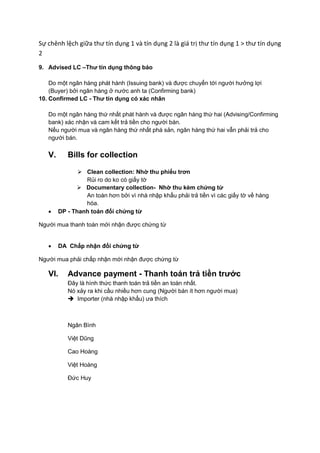 Sự chênh lệch giữa thư tín dụng 1 và tín dụng 2 là giá trị thư tín dụng 1 > thư tín dụng
2
9. Advised LC –Thư tín dụng thông báo
Do một ngân hàng phát hành (Issuing bank) và được chuyển tới người hưởng lợi
(Buyer) bởi ngân hàng ở nước anh ta (Confirming bank)
10. Confirmed LC - Thư tín dụng có xác nhân
Do một ngân hàng thứ nhất phát hành và được ngân hàng thứ hai (Advising/Confirming
bank) xác nhận và cam kết trả tiền cho người bán.
Nếu người mua và ngân hàng thứ nhất phá sản, ngân hàng thứ hai vẫn phải trả cho
người bán.
V. Bills for collection
 Clean collection: Nhờ thu phiếu trơn
Rủi ro do ko có giấy tờ
 Documentary collection- Nhờ thu kèm chứng từ
An toàn hơn bởi vì nhà nhập khẩu phải trả tiền vì các giấy tờ về hàng
hóa.
 DP - Thanh toán đổi chứng từ
Người mua thanh toán mới nhận được chứng từ
 DA Chấp nhận đổi chứng từ
Người mua phải chấp nhận mới nhận được chứng từ
VI. Advance payment - Thanh toán trả tiền trước
Đây là hình thức thanh toán trả tiền an toàn nhất.
Nó xảy ra khi cầu nhiều hơn cung (Người bán ít hơn người mua)
 Importer (nhà nhập khẩu) ưa thích
Ngân Bình
Việt Dũng
Cao Hoàng
Việt Hoàng
Đức Huy
 
