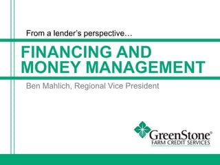 FINANCING AND
MONEY MANAGEMENT
From a lender’s perspective…
Ben Mahlich, Regional Vice President
 