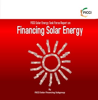 FICCI Solar Energy Task Force Report on
Financing Solar Energy
By
FICCI Solar Financing Subgroup
Federation of Indian Chambers of Commerce and Industry (FICCI)
Environment, Climate Change, Renewable Energy
Federation House, 1 Tansen Marg, New Delhi 110001
T: +91-11-23738760 – 70
F: +91-11-23320714
E: renewables@ficci.com
W: www.ficci.com
Industry’s Voice for Policy Change
 