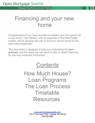 Financing and your new
              home
Congratulations! You have decided to embark upon the search for
a new home. Your Realtor, with an expertise in the Real Estate
market, will be working with you to find your dream home for the
best value negotiable.

This document is designed to help you understand the loan
process, and the steps you will need to take to obtain financing
for this very important investment.



                           Contents
              How Much House?
               Loan Programs
              The Loan Process
                 Timetable
                 Resources

                         www.openmortgageseattle.com
                   701 5th Ave Suite 7340 – Seattle, WA 98104
                                  206.838.9680