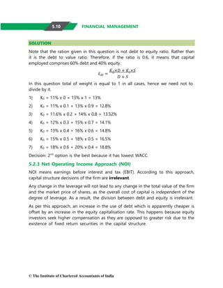 © The Institute of Chartered Accountants of India
FINANCIAL MANAGEMENT
SOLUTION
Note that the ration given in this question is not debt to equity ratio. Rather than
it is the debt to value ratio. Therefore, if the ratio is 0.6, it means that capital
employed comprises 60% debt and 40% equity.
𝐾𝑂𝑂 =
𝐾𝑑×𝐷 + 𝐾𝑒×𝑆
𝐷 + 𝑆
In this question total of weight is equal to 1 in all cases, hence we need not to
divide by it.
1) K0 = 11% x 0 + 13% x 1 = 13%
2) K0 = 11% x 0.1 + 13% x 0.9 = 12.8%
3) K0 = 11.6% x 0.2 + 14% x 0.8 = 13.52%
4) K0 = 12% x 0.3 + 15% x 0.7 = 14.1%
5) K0 = 13% x 0.4 + 16% x 0.6 = 14.8%
6) K0 = 15% x 0.5 + 18% x 0.5 = 16.5%
7) K0 = 18% x 0.6 + 20% x 0.4 = 18.8%
Decision: 2nd
option is the best because it has lowest WACC.
5.2.3 Net Operating Income Approach (NOI)
NOI means earnings before interest and tax (EBIT). According to this approach,
capital structure decisions of the firm are irrelevant.
Any change in the leverage will not lead to any change in the total value of the firm
and the market price of shares, as the overall cost of capital is independent of the
degree of leverage. As a result, the division between debt and equity is irrelevant.
As per this approach, an increase in the use of debt which is apparently cheaper is
offset by an increase in the equity capitalisation rate. This happens because equity
investors seek higher compensation as they are opposed to greater risk due to the
existence of fixed return securities in the capital structure.
5.10
 
