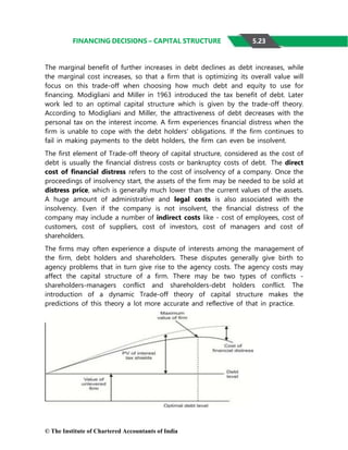 © The Institute of Chartered Accountants of India
FINANCING DECISIONS – CAPITAL STRUCTURE
The marginal benefit of further increases in debt declines as debt increases, while
the marginal cost increases, so that a firm that is optimizing its overall value will
focus on this trade-off when choosing how much debt and equity to use for
financing. Modigliani and Miller in 1963 introduced the tax benefit of debt. Later
work led to an optimal capital structure which is given by the trade-off theory.
According to Modigliani and Miller, the attractiveness of debt decreases with the
personal tax on the interest income. A firm experiences financial distress when the
firm is unable to cope with the debt holders' obligations. If the firm continues to
fail in making payments to the debt holders, the firm can even be insolvent.
The first element of Trade-off theory of capital structure, considered as the cost of
debt is usually the financial distress costs or bankruptcy costs of debt. The direct
cost of financial distress refers to the cost of insolvency of a company. Once the
proceedings of insolvency start, the assets of the firm may be needed to be sold at
distress price, which is generally much lower than the current values of the assets.
A huge amount of administrative and legal costs is also associated with the
insolvency. Even if the company is not insolvent, the financial distress of the
company may include a number of indirect costs like - cost of employees, cost of
customers, cost of suppliers, cost of investors, cost of managers and cost of
shareholders.
The firms may often experience a dispute of interests among the management of
the firm, debt holders and shareholders. These disputes generally give birth to
agency problems that in turn give rise to the agency costs. The agency costs may
affect the capital structure of a firm. There may be two types of conflicts -
shareholders-managers conflict and shareholders-debt holders conflict. The
introduction of a dynamic Trade-off theory of capital structure makes the
predictions of this theory a lot more accurate and reflective of that in practice.
5.23
 