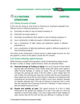 © The Institute of Chartered Accountants of India
FINANCING DECISIONS – CAPITAL STRUCTURE
5.3 FACTORS DETERMINING CAPITAL
STRUCTURE
5.3.1 Choice of source of funds
A firm has the choice to raise funds for financing its investment proposals from
different sources in different proportions. It can:
(a) Exclusively use debt (in case of existing company), or
(b) Exclusively use equity capital, or
(c) Exclusively use preference share capital (in case of existing company), or
(d) Use a combination of debt and equity in different proportions, or
(e) Use a combination of debt, equity and preference capital in different
proportions, or
(f) Use a combination of debt and preference capital in different proportion (in
case of existing company).
The choice of the combination of these sources is called capital structure mix. But
the question is which of the pattern should the firm choose?
5.3.2 Factors affecting capital structure
While choosing a suitable financing pattern, certain fundamental principles should
be kept in minds, to design capital structure, which are discussed below:
(1) Financial leverage of Trading on Equity: The use of long-term fixed interest
bearing debt and preference share capital along with equity share capital is
called financial leverage or trading on equity. The use of long-term debt
increases the earnings per share if the firm yields a return higher than the
cost of debt. The earnings per share also increase with the use of preference
share capital but due to the fact that interest is allowed to be deducted while
computing tax, the leverage impact of debt is much more. However, leverage
can operate adversely also if the rate of interest on long-term loan is more
than the expected rate of earnings of the firm. Therefore, it needs caution to
plan the capital structure of a firm.
(2) Growth and stability of sales: The capital structure of a firm is highly
influenced by the growth and stability of its sale. If the sales of a firm are
expected to remain fairly stable, it can raise a higher level of debt. Stability of
sales ensures that the firm will not face any difficulty in meeting its fixed
5.25
 