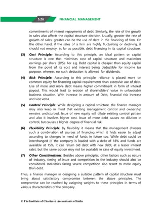 © The Institute of Chartered Accountants of India
FINANCIAL MANAGEMENT
commitments of interest repayments of debt. Similarly, the rate of the growth
in sales also affects the capital structure decision. Usually, greater the rate of
growth of sales, greater can be the use of debt in the financing of firm. On
the other hand, if the sales of a firm are highly fluctuating or declining, it
should not employ, as far as possible, debt financing in its capital structure.
(3) Cost Principle: According to this principle, an ideal pattern or capital
structure is one that minimises cost of capital structure and maximises
earnings per share (EPS). For e.g. Debt capital is cheaper than equity capital
from the point of its cost and interest being deductible for income tax
purpose, whereas no such deduction is allowed for dividends.
(4) Risk Principle: According to this principle, reliance is placed more on
common equity for financing capital requirements than excessive use of debt.
Use of more and more debt means higher commitment in form of interest
payout. This would lead to erosion of shareholders’ value in unfavorable
business situation. With increase in amount of Debt, financial risk increase
and vice versa.
(5) Control Principle: While designing a capital structure, the finance manager
may also keep in mind that existing management control and ownership
remains undisturbed. Issue of new equity will dilute existing control pattern
and also it involves higher cost. Issue of more debt causes no dilution in
control, but causes a higher degree of financial risk.
(6) Flexibility Principle: By flexibility it means that the management chooses
such a combination of sources of financing which it finds easier to adjust
according to changes in need of funds in future too. While debt could be
interchanged (If the company is loaded with a debt of 18% and funds are
available at 15%, it can return old debt with new debt, at a lesser interest
rate), but the same option may not be available in case of equity investment.
(7) Other Considerations: Besides above principles, other factors such as nature
of industry, timing of issue and competition in the industry should also be
considered. Industries facing severe competition also resort to more equity
than debt.
Thus, a finance manager in designing a suitable pattern of capital structure must
bring about satisfactory compromise between the above principles. The
compromise can be reached by assigning weights to these principles in terms of
various characteristics of the company.
5.26
 