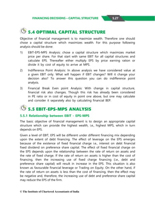 © The Institute of Chartered Accountants of India
FINANCING DECISIONS – CAPITAL STRUCTURE
5.4 OPTIMAL CAPITAL STRUCTURE
Objective of financial management is to maximize wealth. Therefore one should
chose a capital structure which maximizes wealth. For this purpose following
analysis should be done:
1) EBIT-EPS-MPS Analysis: chose a capital structure which maximizes market
price per share. For that start with same EBIT for all capital structures and
calculate EPS. Thereafter either multiply EPS by price earning ration or
divide it by cost of equity to arrive at MPS.
2) Indifference Point Analysis: In above analysis we have considered value at
a given EBIT only. What will happen if EBIT changes? Will it change your
decision also? To answer this question you can do indifference point
analysis.
3) Financial Break Even point Analysis: With change in capital structure,
financial risk also changes. Though this risk has already been considered
in PE ratio or in cost of equity in point one above, but one may calculate
and consider it separately also by calculating financial BEP.
5.5 EBIT-EPS-MPS ANALYSIS
5.5.1 Relationship between EBIT - EPS-MPS
The basic objective of financial management is to design an appropriate capital
structure which can provide the highest wealth, i.e., highest MPS, which in turn
depends on EPS.
Given a level of EBIT, EPS will be different under different financing mix depending
upon the extent of debt financing. The effect of leverage on the EPS emerges
because of the existence of fixed financial charge i.e., interest on debt financial
fixed dividend on preference share capital. The effect of fixed financial charge on
the EPS depends upon the relationship between the rate of return on assets and
the rate of fixed charge. If the rate of return on assets is higher than the cost of
financing, then the increasing use of fixed charge financing (i.e., debt and
preference share capital) will result in increase in the EPS. This situation is also
known as favourable financial leverage or Trading on Equity. On the other hand, if
the rate of return on assets is less than the cost of financing, then the effect may
be negative and, therefore, the increasing use of debt and preference share capital
may reduce the EPS of the firm.
5.27
 