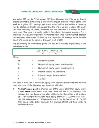 © The Institute of Chartered Accountants of India
FINANCING DECISIONS – CAPITAL STRUCTURE
alternative, EPS may be ` 2 at a given EBIT level. However, the EPS may go down if
another alternative of financing is chosen even though the EBIT remains at the same
level. At a given EBIT, earnings per share under various alternatives of financing
may be plotted. A straight line representing the EPS at various levels of EBIT under
the alternative may be drawn. Wherever this line intersects, it is known as break-
even point. This point is a useful guide in formulating the capital structure. This is
known as EPS equivalency point or indifference point since this shows that, between
the two given alternatives of financing (i.e., regardless of leverage in the financial
plans), EPS would be the same at the given level of EBIT.
The equivalency or indifference point can also be calculated algebraically in the
following manner:
Where,
EBIT = Indifference point
E1 = Number of equity shares in Alternative 1
E2 = Number of equity shares in Alternative 2
I1 = Interest charges in Alternative 1
I2 = Interest charges in Alternative 2
T = Tax-rate
Just keep in mind that if amount of equity share capital is same under two financial
plans then one of the following two situations will arise:
1. No indifference point: if after tax cost of the source other than equity shares
is not same under both plans then there will be no indifference point
between the two. Because one plan will be better than other at all levels of
EBIT. For example if two plans have equity shares of ` 1,00,000 each. Plan 1
has 10% debentures of ` 50,000 while plan 2 has 8% Term loan of ` 50,000.
Then plan 2 will be better than plan 1 at any level of EBIT and there will be no
indifference point
5.31
(EBIT-I1)(1-t)
=
(EBIT-I2)(1-t)
E1 E2
 