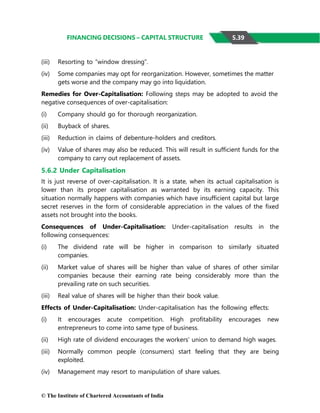 © The Institute of Chartered Accountants of India
FINANCING DECISIONS – CAPITAL STRUCTURE
(iii) Resorting to “window dressing”.
(iv) Some companies may opt for reorganization. However, sometimes the matter
gets worse and the company may go into liquidation.
Remedies for Over-Capitalisation: Following steps may be adopted to avoid the
negative consequences of over-capitalisation:
(i) Company should go for thorough reorganization.
(ii) Buyback of shares.
(iii) Reduction in claims of debenture-holders and creditors.
(iv) Value of shares may also be reduced. This will result in sufficient funds for the
company to carry out replacement of assets.
5.6.2 Under Capitalisation
It is just reverse of over-capitalisation. It is a state, when its actual capitalisation is
lower than its proper capitalisation as warranted by its earning capacity. This
situation normally happens with companies which have insufficient capital but large
secret reserves in the form of considerable appreciation in the values of the fixed
assets not brought into the books.
Consequences of Under-Capitalisation: Under-capitalisation results in the
following consequences:
(i) The dividend rate will be higher in comparison to similarly situated
companies.
(ii) Market value of shares will be higher than value of shares of other similar
companies because their earning rate being considerably more than the
prevailing rate on such securities.
(iii) Real value of shares will be higher than their book value.
Effects of Under-Capitalisation: Under-capitalisation has the following effects:
(i) It encourages acute competition. High profitability encourages new
entrepreneurs to come into same type of business.
(ii) High rate of dividend encourages the workers’ union to demand high wages.
(iii) Normally common people (consumers) start feeling that they are being
exploited.
(iv) Management may resort to manipulation of share values.
5.39
 