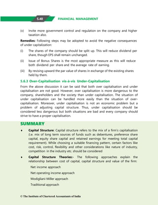 FINANCIAL MANAGEMENT
(v) Invite more government control and regulation on the company and higher
taxation also.
Remedies: Following steps may be adopted to avoid the negative consequences
of under capitalization:
(i) The shares of the company should be split up. This will reduce dividend per
share, though EPS shall remain unchanged.
(ii) Issue of Bonus Shares is the most appropriate measure as this will reduce
both dividend per share and the average rate of earning.
(iii) By revising upward the par value of shares in exchange of the existing shares
held by them.
5.6.3 Over-Capitalisation vis-à-vis Under-Capitalisation
From the above discussion it can be said that both over capitalisation and under
capitalisation are not good. However, over capitalisation is more dangerous to the
company, shareholders and the society than under capitalisation. The situation of
under capitalisation can be handled more easily than the situation of over-
capitalisation. Moreover, under capitalisation is not an economic problem but a
problem of adjusting capital structure. Thus, under capitalisation should be
considered less dangerous but both situations are bad and every company should
strive to have a proper capitalisation.
SUMMARY
 Capital Structure: Capital structure refers to the mix of a firm’s capitalisation
(i.e. mix of long term sources of funds such as debentures, preference share
capital, equity share capital and retained earnings for meeting total capital
requirement). While choosing a suitable financing pattern, certain factors like
cost, risk, control, flexibility and other considerations like nature of industry,
competition in the industry etc. should be considered
 Capital Structure Theories:- The following approaches explain the
relationship between cost of capital, capital structure and value of the firm:
Net income approach
Net operating income approach
Modigliani-Miller approach
Traditional approach
© The Institute of Chartered Accountants of India
5.40
 