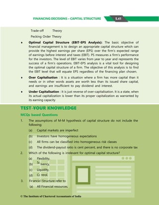 ntrol.
Co
So
FINANCING DECISIONS – CAPITAL STRUCTURE
Trade-off Theory
Pecking Order Theory
 Optimal Capital Structure (EBIT-EPS Analysis): The basic objective of
financial management is to design an appropriate capital structure which can
provide the highest earnings per share (EPS) over the firm’s expected range
of earnings before interest and taxes (EBIT). PS measures a firm’s performance
for the investors. The level of EBIT varies from year to year and represents the
success of a firm’s operations. EBIT-EPS analysis is a vital tool for designing
the optimal capital structure of a firm. The objective of this analysis is to find
the EBIT level that will equate EPS regardless of the financing plan chosen.
 Over Capitalisation : It is a situation where a firm has more capital than it
needs or in other words assets are worth less than its issued share capital,
and earnings are insufficient to pay dividend and interest.
 Under Capitalisation : It is just reverse of over-capitalisation. It is a state, when
its actual capitalization is lower than its proper capitalization as warranted by
its earning capacity
TEST YOUR KNOWLEDGE
MCQs based Questions
1. The assumptions of M-M hypothesis of capital structure do not include the
following;
(a) Capital markets are imperfect
(b) Investors have homogeneous expectations
(c) All firms can be classified into homogeneous risk classes
(d) The dividend-payout ratio is cent percent, and there is no corporate tax
2. Which of the following is irrelevant for optimal capital structure?
(a) Flexibility,
(b)
(c)
(d)
3. Fin
(a)
lvency,
Liquidity,
l Structure refer to
All Financial resources,
© The Institute of Chartered Accountants of India
5.41
ancia
 