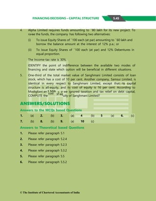 FINANCING DECISIONS – CAPITAL STRUCTURE
4. Alpha Limited requires funds amounting to `80 lakh for its new project. To
ra ise the funds, the company has following two alternatives:
(i) To issue Equity Shares of `100 each (at par) amounting to `60 lakh and
borrow the balance amount at the interest of 12% p.a.; or
(ii) To issue Equity Shares of `100 each (at par) and 12% Debentures in
equal proportion.
The Income-tax rate is 30%.
IDENTIFY the point of indifference between the available two modes of
financing and state which option will be beneficial in different situations.
5. One-third of the total market value of Sanghmani Limited consists of loan
stock, which has a cost of 10 per cent. Another company, Samsui Limited, is
identical in every respect to Sanghmani Limited, except that its capital
structure is all-equity, and its cost of equity is 16 per cent. According to
Modigliani an
COMPUTE the
we ignored taxation and tax relief on debt capital,
uity of Sanghmani Limited?
ANSWERS/SOLUTIONS
Answers to the MCQs based Questions
1. (a) 2. (b) 3. (a) 4 (b) 5 (a) 6. (c)
7. (b) 8. (b) 9. (a) 10 (c)
Answers to Theoretical based Questions
1. Please refer paragraph 5.1
2. Please refer paragraph 5.2.4
3. Please refer paragraph 5.2.3
4. Please refer paragraph 5.3.2
5. Please refer paragraph 5.5
6. Please refer paragraph 5.5.2
© The Institute of Chartered Accountants of India
5.45
r, if
of eq
d Mille
cost
 